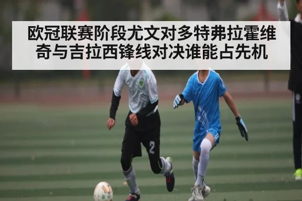 欧冠联赛阶段尤文对多特弗拉霍维奇与吉拉西锋线对决谁能占先机（Kaiyun）